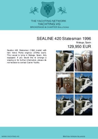 SEALINE 420 Statesman 1996
Malaga, Spain
129,950 EUR
Sealine 420 Statesman (1996 model) with
twin Volvo Penta engines (370Hp each).
This vessel is lying in Malaga, Spain, fully
equipped. If you would like to arrange a
viewing or for further information, please do
not hesitate to contact Carine Yachts.
 