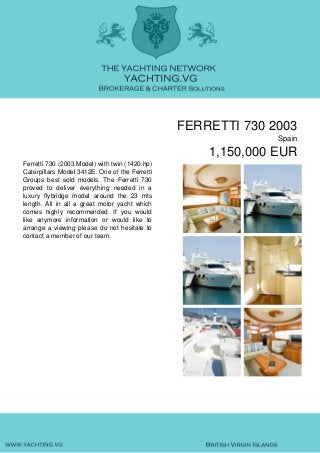 FERRETTI 730 2003
Spain
1,150,000 EUR
Ferretti 730 (2003 Model) with twin (1420 hp)
Caterpillars Model 3412E. One of the Ferretti
Groups best sold models. The Ferretti 730
proved to deliver everything needed in a
luxury flybridge model around the 23 mts
length. All in all a great motor yacht which
comes highly recommended. If you would
like anymore information or would like to
arrange a viewing please do not hesitate to
contact a member of our team.
 