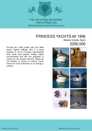 PRINCESS YACHTS 60 1996
Balearic Islands, Spain
£250,000
Princess 60 (1996 model) with twin MAN
diesel engines (680Hp) She is a great
example of one of Princess Internationals
Ship Yards most popular models. Highly
recommended and with the possibility of
staying on her present mooring. Please do
not hesitate to contact to contact Carine
Yachts for more information or to arrange a
viewing.
 