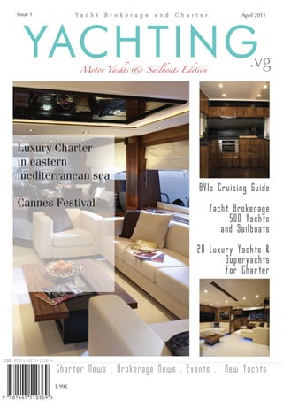 Issue 1                                                      April 2011




   YACHTING       Motor Yachts & Sailboats Edition              .vg



Luxury Charter
in eastern
mediterranean sea
                                                BVIs Cruising Guide
Cannes Festival                                      Yacht Brokerage
                                                          500 Yachts
                                                        and Sailboats

                                               20 Luxury Yachts &
                                                      Superyachts
                                                      For Charter




          Charter News . Brokerage News . Events . New Yachts
          1.99£
 