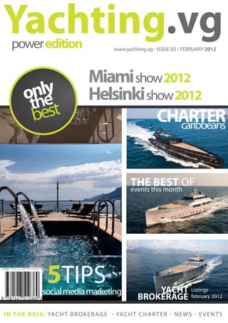 Yachting.vg
   power edition                               www.yachting.vg - ISSUE 02 / FEBRUARY 2012




                                    Miami show 2012
         nle
        oh  y                       Helsinki show 2012
         t est
         b                                     CHARTER
                                                   caribbeans



                                                       THE BEST OF
                                                       events this month




                  5TIPS
                social media marketing                        YACHT              Listings
                                                          BROKERAGE              february 2012


I N T H E B V I S : YA C H T B R O K E R A G E - YA C H T C H A R T E R - N E W S - E V E N T S
 