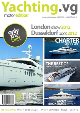Yachting.vg
   motor edition                                  www.yachting.vg - ISSUE 01 / JANUARY 2012




                                    London show 2012
         nle
        oh  y                       Dusseldorf boot 2012
         t est
         b                                   CHARTER
                                                 caribbeans



                                                       THE BEST OF
                                                       events this month




                  5TIPS
                social media marketing                        YACHT              Listings
                                                          BROKERAGE              january 2012


I N T H E B V I S : YA C H T B R O K E R A G E - YA C H T C H A R T E R - N E W S - E V E N T S
 