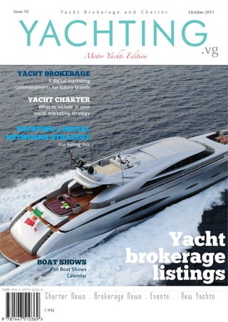 Issue 10                                                  October 2011




   YACHTING                       Motor Yachts Edition          .vg
   YACHT BROKERAGE
             5 digital marketing
  commandments for luxury brands

        YACHT CHARTER
              What to include in your
            social marketing strategy


  YACHTING & SOCIAL
NETWORKS STRATEGY
                        marketing mix




                                                    Yacht
             BOAT SHOWS                        brokerage
                   Fall Boat Shows
                          Calendar                listings
                 Charter News . Brokerage News . Events . New Yachts
                1.99£
 