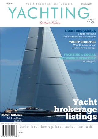 Issue 10                                                       October 2011




    YACHTING                Sailboats Edition                         .vg
                                                YACHT BROKERAGE
                                                           5 digital marketing
                                                commandments for luxury brands

                                                     YACHT CHARTER
                                                         What to include in your
                                                       social marketing strategy


                                              YACHTING & SOCIAL
                                            NETWORKS STRATEGY
                                                                 marketing mix




                                            Yacht
                                       brokerage
BOAT SHOWS
   Fall Boat Shows
          Calendar
                                          listings
               Charter News . Brokerage News . Events . New Yachts
              1.99£
 