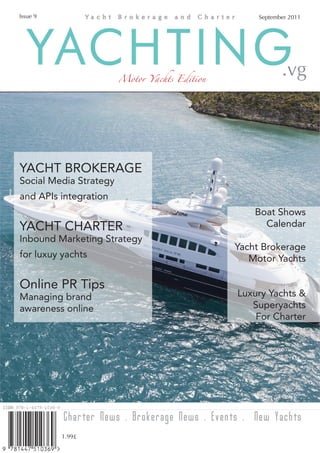 Issue 9                                             September 2011




   YACHTING             Motor Yachts Edition               .vg




YACHT BROKERAGE
Social Media Strategy
and APIs integration
                                                   Boat Shows
YACHT CHARTER                                        Calendar
Inbound Marketing Strategy
                                               Yacht Brokerage
for luxuy yachts                                  Motor Yachts

Online PR Tips
Managing brand                                 Luxury Yachts &
awareness online                                  Superyachts
                                                   For Charter




          Charter News . Brokerage News . Events . New Yachts
          1.99£
 
