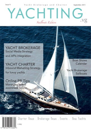 Issue 9                                            September 2011




   YACHTING             Sailboats Edition                 .vg




YACHT BROKERAGE
Social Media Strategy
and APIs integration
                                                  Boat Shows
YACHT CHARTER                                       Calendar
Inbound Marketing Strategy
                                              Yacht Brokerage
for luxuy yachts                                     Sailboats

Online PR Tips
Managing brand
awareness online




          Charter News . Brokerage News . Events . New Yachts
          1.99£
 