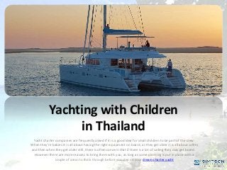 Yachting with Children
in Thailand
Yacht charter companies are frequently asked if it is a good idea for small children to be part of the crew.
When they’re babies it is all about having the right equipment on board, as they get older it is all about safety
and then when they get older still, there is often concern that if there is a lot of sailing they may get bored.
However there are more reasons to bring them with you, as long as some planning is put in place with a
couple of areas to think through before you step on your dream charter yacht
 