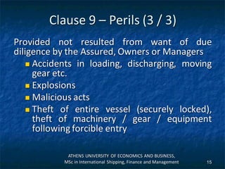 Clause 9 – Perils (3 / 3)
Provided not resulted from want of due
diligence by the Assured, Owners or Managers
 Accidents in loading, discharging, moving
gear etc.
 Explosions
 Malicious acts
 Theft of entire vessel (securely locked),
theft of machinery / gear / equipment
following forcible entry
ATHENS UNIVERSITY OF ECONOMICS AND BUSINESS,
MSc in International Shipping, Finance and Management 15
 