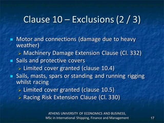 Clause 10 – Exclusions (2 / 3)
 Motor and connections (damage due to heavy
weather)
 Machinery Damage Extension Clause (Cl. 332)
 Sails and protective covers
 Limited cover granted (clause 10.4)
 Sails, masts, spars or standing and running rigging
whilst racing
 Limited cover granted (clause 10.5)
 Racing Risk Extension Clause (Cl. 330)
ATHENS UNIVERSITY OF ECONOMICS AND BUSINESS,
MSc in International Shipping, Finance and Management 17
 
