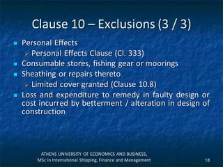 Clause 10 – Exclusions (3 / 3)
 Personal Effects
 Personal Effects Clause (Cl. 333)
 Consumable stores, fishing gear or moorings
 Sheathing or repairs thereto
 Limited cover granted (Clause 10.8)
 Loss and expenditure to remedy in faulty design or
cost incurred by betterment / alteration in design of
construction
ATHENS UNIVERSITY OF ECONOMICS AND BUSINESS,
MSc in International Shipping, Finance and Management 18
 