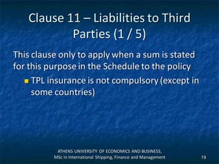 Clause 11 – Liabilities to Third
Parties (1 / 5)
This clause only to apply when a sum is stated
for this purpose in the Schedule to the policy
 TPL insurance is not compulsory (except in
some countries)
ATHENS UNIVERSITY OF ECONOMICS AND BUSINESS,
MSc in International Shipping, Finance and Management 19
 