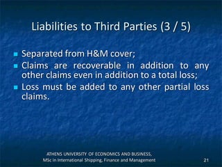 Liabilities to Third Parties (3 / 5)
 Separated from H&M cover;
 Claims are recoverable in addition to any
other claims even in addition to a total loss;
 Loss must be added to any other partial loss
claims.
ATHENS UNIVERSITY OF ECONOMICS AND BUSINESS,
MSc in International Shipping, Finance and Management 21
 