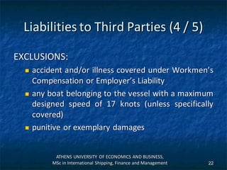Liabilities to Third Parties (4 / 5)
EXCLUSIONS:
 accident and/or illness covered under Workmen’s
Compensation or Employer’s Liability
 any boat belonging to the vessel with a maximum
designed speed of 17 knots (unless specifically
covered)
 punitive or exemplary damages
ATHENS UNIVERSITY OF ECONOMICS AND BUSINESS,
MSc in International Shipping, Finance and Management 22
 