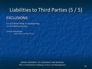 Liabilities to Third Parties (5 / 5)
EXCLUSIONS:
11.6.3Water skiing or aquaplanning
11.6.4Sportsactivities
Can be reinstated:
 Water-Skiers Liabilities Clause
ATHENS UNIVERSITY OF ECONOMICS AND BUSINESS,
MSc in International Shipping, Finance and Management
23
 
