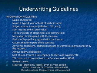 Underwriting Guidelines
INFORMATIONREQUESTED:
1. Name of Assured;
2. Name & type & year of built of yacht insured;
3. Subject matter insured (H&M etc, TPL, etc.);
4. Sum Insured and Insured Value;
5. Times and date of attachment and termination;
6. Navigation limits agreed with the Insurer;
7. Period of lay-up if any agreed with the Insurer;
8. Clauses that form part of the contract;
9. Any other conditions, additional clauses or warranties agreed and/or by
the Insurers;
10. Always apply a deductible;
11. Split of Sum Insured (Hull, engines, tenders and equipment);
12. TPL cover not to exceed twice the Sum Insured for H&M
13. Recent survey;
14. Statistics (premium / losses) over a 5 year period.
ATHENS UNIVERSITY OF ECONOMICS AND BUSINESS,
MSc in International Shipping, Finance and Management 24
 