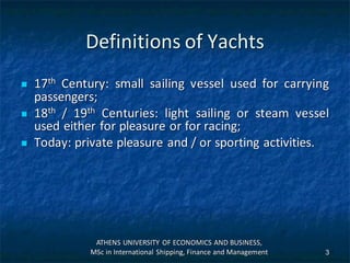 Definitions of Yachts
 17th Century: small sailing vessel used for carrying
passengers;
 18th / 19th Centuries: light sailing or steam vessel
used either for pleasure or for racing;
 Today: private pleasure and / or sporting activities.
ATHENS UNIVERSITY OF ECONOMICS AND BUSINESS,
MSc in International Shipping, Finance and Management 3
 