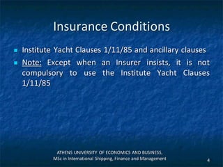 Insurance Conditions
 Institute Yacht Clauses 1/11/85 and ancillary clauses
 Note: Except when an Insurer insists, it is not
compulsory to use the Institute Yacht Clauses
1/11/85
ATHENS UNIVERSITY OF ECONOMICS AND BUSINESS,
MSc in International Shipping, Finance and Management 4
 