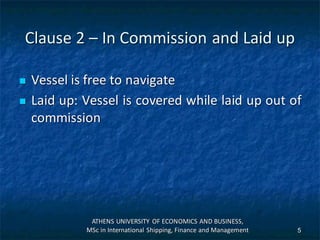 Clause 2 – In Commission and Laid up
 Vessel is free to navigate
 Laid up: Vessel is covered while laid up out of
commission
ATHENS UNIVERSITY OF ECONOMICS AND BUSINESS,
MSc in International Shipping, Finance and Management 5
 