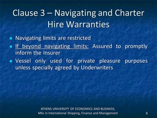 Clause 3 – Navigating and Charter
Hire Warranties
 Navigating limits are restricted
 If beyond navigating limits: Assured to promptly
inform the Insurer
 Vessel only used for private pleasure purposes
unless specially agreed by Underwriters
ATHENS UNIVERSITY OF ECONOMICS AND BUSINESS,
MSc in International Shipping, Finance and Management 6
 