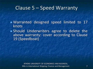 Clause 5 – Speed Warranty
 Warranted designed speed limited to 17
knots
 Should Underwriters agree to delete the
above warranty: cover according to Clause
19 (Speedboat)
ATHENS UNIVERSITY OF ECONOMICS AND BUSINESS,
MSc in International Shipping, Finance and Management 7
 