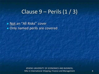 Clause 9 – Perils (1 / 3)
 Not an “All Risks” cover
 Only named perils are covered
ATHENS UNIVERSITY OF ECONOMICS AND BUSINESS,
MSc in International Shipping, Finance and Management 8
 