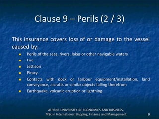 Clause 9 – Perils (2 / 3)
This insurance covers loss of or damage to the vessel
caused by:
 Perils of the seas, rivers, lakes or other navigable waters
 Fire
 Jettison
 Piracy
 Contacts with dock or harbour equipment/installation, land
conveyance, aicrafts or similar objects falling therefrom
 Earthquake, volcanic eruption or lightning
ATHENS UNIVERSITY OF ECONOMICS AND BUSINESS,
MSc in International Shipping, Finance and Management 9
 