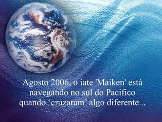 Agosto 2006, o iate 'Maiken' está navegando no sul do Pacifico quando ‘cruzaram’ algo diferente... 