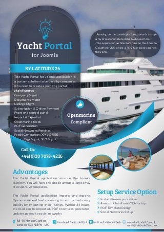 BY LATITUDE 26
The Yacht Portal for Joomla application is
a custom solution to be used by companies
who need to create a yachting portal.
+44(0)20 7078-4226
Call Us:
for Joomla
Yacht Portal
Compliant
The Yacht Portal application runs on the Joomla
platform. You will have the choice among a large array
of responsive templates.
The Yacht Portal application imports and exports
Openmarine xml feeds allowing to setup clients very
quickly by importing their listings. Within 24 hours,
the feed can be imported, PDF brochures generated,
updates posted to social networks
Advantages
SetupServiceOption
Installation on your server
Amazon Cloudfront CDN setup
PDF Template Design
Social Networks Setup
twitter/latitude26ukfacebook/latitude26uk www.latitude26.co.uk
sales@latitude26.co.uk
88-90 Hatton Garden
London, EC1N 8PN - UK
Openmarine
. Running on the Joomla platform, there is a large
array of responsive templates to choose from.
. The application architecture runs on the Amazon
Cloudfront CDN giving a very fast access accross
the world.
Main Features
Company Mgmt
Documents Mgmt
Listings Mgmt
Subscription & Online Payment
Front end control panel
Import & Export of
Openmarine feeds
PDF Generation
Social Networks Postings
Feeds Generation (XML & RSS)
Tags Mgmt, SEO Mgmt
 