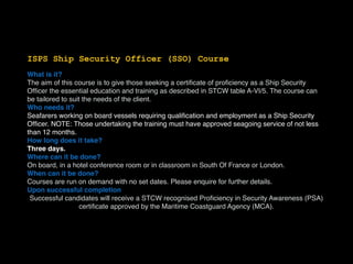 ISPS Ship Security Officer (SSO) Course
What is it?
The aim of this course is to give those seeking a certiﬁcate of proﬁciency as a Ship Security
Ofﬁcer the essential education and training as described in STCW table A-VI/5. The course can
be tailored to suit the needs of the client.
Who needs it?
Seafarers working on board vessels requiring qualiﬁcation and employment as a Ship Security
Ofﬁcer. NOTE: Those undertaking the training must have approved seagoing service of not less
than 12 months.
How long does it take?
Three days.
Where can it be done?
On board, in a hotel conference room or in classroom in South Of France or London.
When can it be done?
Courses are run on demand with no set dates. Please enquire for further details.
Upon successful completion
Successful candidates will receive a STCW recognised Proﬁciency in Security Awareness (PSA)
certiﬁcate approved by the Maritime Coastguard Agency (MCA).
 