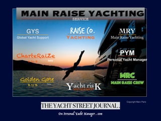 MRC
MAIN RAISE CREW
PYM
Personal Yacht Manager
MRY
Main Raise Yachting
THEYACHTSTREETJOURNAL.
CharteRaiZe
Golden Gate
beta
New
B to B
B to B
On Personal Yacht Manager . com
MAIN RAISE YACHTING
GYS
Global Yacht Support
Copyright Marc Paris
RAISE CO.
Yachting
acht risMANAGEMENTY K
SERVICE
 