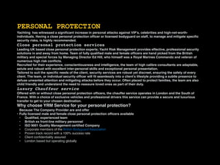 PERSONAL PROTECTION
Yachting has witnessed a signiﬁcant increase in personal attacks against VIP’s, celebrities and high-net-worth-
individuals. Having a close personal protection ofﬁcer or licensed bodyguard on staff, to manage and mitigate speciﬁc
security risks, is highly recommended.
Close personal protection services
Leading UK based close personal protection experts; Yacht Risk Management provides effective, professional security
solutions in and away from home. Team of fully qualiﬁed male and female ofﬁcers are hand picked from the British
military and special forces by Managing Director Ed Hill, who himself was a Royal Marines Commando and veteran of
numerous high risk conﬂicts.
Recruited for their experience, conscientiousness and intelligence, the team of high calibre consultants are adaptable,
astute and robust with excellent inter-personal skills and exceptional personal presentation.
Tailored to suit the speciﬁc needs of the client, security services are robust yet discreet, ensuring the safety of every
client. The team, or individual security ofﬁcer will ﬁt seamlessly into a client’s lifestyle providing a subtle presence to
defuse unwanted attention and mitigating attacks before they occur. Often placed to protect families, the team are also
child friendly and understand the need to reassure loved ones as part of their duty.
Luxury Chauffeur service
Offered with or without close personal protection ofﬁcers, the chauffer service operates in London and the South of
France. With a choice of exclusive vehicles and professional drivers this service can provide a secure and luxurious
transfer to get to your chosen destination.
Why choose YRM Service for your personal protection?
Because The Company Provider are and offer
• Fully licensed male and female close personal protection ofﬁcers available
• Qualiﬁed, experienced team
• British ex front-line military personnel
• ISO 9001 Quality Management certiﬁed Company
• Corporate members of the British Bodyguard Association
• Proven track record with a 100% success rate
• Client conﬁdentiality assured
• London based but operating globally
 