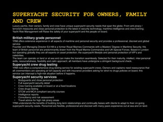 SUPERYACHT SECURITY FOR OWNERS, FAMILY
AND CREW
Luxury yachts, their owners, family and crew have unique superyacht security needs that span the globe. From anti piracy /
terrorism measures and close personal protection to the latest in security technology, maritime intelligence and crew training;
Yacht Risk Management will Raise the safety of your superyacht and the people on board.
British military grade personnel
YRM offers extensive experience in all aspects of maritime and personal security and provides a professional, discreet and global
service.
Founder and Managing Director Ed Hill is a former Royal Marines Commando with a Masters’ Degree in Maritime Security. His
team of British personnel are predominantly drawn from the Royal Marine Commandos and UK Special Forces. Based in London
but operating globally they are all experts on asset protection, the superyacht lifestyle and personal protection of VIP’s and
celebrities.
The team can operate on land or at sea and can make the transition seamlessly. Selected for their maturity, intellect, inter-personal
skills, resourcefulness, ﬂexibility and calm approach; all members have undergone a stringent background check.
Superyacht crew drug testing
YRM now offers a comprehensive drug testing service for existing superyacht crews. Owners and captains need reassurance that
all crewmembers are operating at full capacity and with insurance providers asking for strict no drugs policies on board; this
service can intercept a high-risk situation before it happens.
Superyacht security services
• Bodyguards and close personal protection
• Full superyacht security detail
• Crew training available on board or at a ﬁxed locations
• Crew drugs testing
• STCW and MCA compliant security courses
• Intelligence reports
• Consultancy and risk assessment
• Travel advice for high risk piracy areas
YRM understands the beneﬁts of building long term relationships and continually liaises with clients to adapt to their on-going
superyacht security needs. Personnel are ﬂexible, professional and discreet with many years experience out at sea and on land.
 