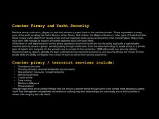 Counter Piracy and Yacht Security
Maritime piracy continues to plague our seas and remains a potent threat to the maritime domain.  Piracy is prevalent in many
parts of the world including the Gulf of Guinea, Indian Ocean, Gulf of Aden, the Malacca Straits and other parts of South East Asia.
Ships coming under attack from heavily armed and well organised pirate gangs are becoming more commonplace. Ships crews
have been held hostage for ransom and some seafarers have even been killed.
All the team is well experienced in counter piracy operations around the world and has the ability to provide a sophisticated
maritime security service to protect vessels passing through hostile seas. From the latest technology to evade attack, to a private
team of experts who integrate into the vessels crew to provide 24 hour protection, YRM will provide your security solution.
Recommended by captains globally, the team understands how important teamwork is, and security ofﬁcers are chosen for their
people skills and ability to integrate into a close nit team as well as their security experience.
Counter piracy / terrorist services include:
• Consultancy services
• Providing armed or unarmed embedded security teams
• Ship protection measures / vessel hardening
• Monitoring services
• Citadel advice
• Crew training
• Maritime intelligence
• Threat analysis
Through experience and expertise Intrepid Risk will ensure a smooth transit through some of the world’s most dangerous waters.
Yacht Risk Management understands the beneﬁts of building long term relationships and continually works with its clients to
assess their on-going security needs.
 