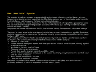 Maritime Intelligence
The provision of intelligence reports provides valuable and up to date information to ships Masters who may
have concerns about entering an area of high risk. Main Raise Yachting and His Team has the ability to provide
timely intelligence reports regarding the latest regional security threats.
The use of historical and existing data ensures that our intelligence reports will highlight the geographical areas
that are most at risk thereby providing valuable assistance with detailed route planning where there may be a
threat to the vessel’s security.
We provides this service in combination with our other maritime security services or as a stand-alone package.
There may be cases where having an embedded security team on board the vessel is not possible. Regardless,
additional measures can be implemented that allow the vessel to be permanently monitored from a shore based
facility on a 24/7 basis.
A UK based operational centre has the capability to permanently track and monitor a client’s vessel anywhere
on the globe. The operational team can provide further reassurance with the ability to:
• Respond to SSAS alerts
• Provide localised intelligence reports and alerts prior to and during a vessel’s transit involving regional
piracy/maritime crime
• Monitoring of the yacht on a 24/7 basis
• Response ashore to any emergencies
• Provide daily updates on piracy incidents should they occur
• Provide real time assistance and advice to the Master should any piracy/maritime crime incident occur
while the ship is in the area
• Assist in crisis management if required
• Liaise with local authorities if required
Main raise Yachting with MRY Service understands the beneﬁts of building long term relationships and
continually works with its clients to assess their on-going security needs.
 