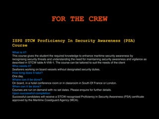 FOR THE CREW
ISPS STCW Proficiency In Security Awareness (PSA)
Course
What is it?
This course gives the student the required knowledge to enhance maritime security awareness by
recognising security threats and understanding the need for maintaining security awareness and vigilance as
described in STCW table A-VI/6-1. The course can be tailored to suit the needs of the client.
Who needs it?
Seafarers working on board vessels without designated security duties.
How long does it take?
One day.
Where can it be done?
On board, in a hotel conference room or in classroom in South Of France or London.
When can it be done?
Courses are run on demand with no set dates. Please enquire for further details.
Upon successful completion
Successful candidates will receive a STCW recognised Proﬁciency in Security Awareness (PSA) certiﬁcate
approved by the Maritime Coastguard Agency (MCA).
 