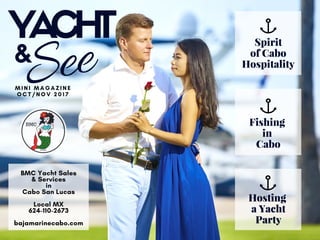 YACHT
SeeM I N I M A G A Z I N E
O C T / N O V   2 0 1 7
BMC Yacht Sales
& Services
in
Cabo San Lucas
Local MX
624-110-2673
bajamarinecabo.com
Spirit
of Cabo
Hospitality
Fishing 
in 
Cabo
Hosting 
a Yacht
Party
&
 