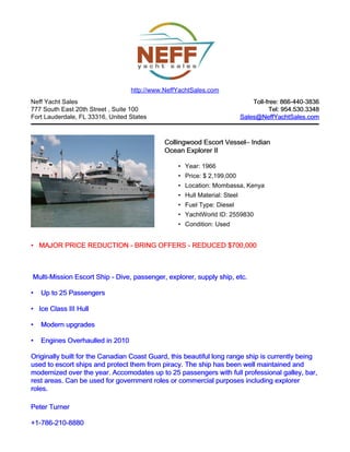 Neff Yacht Sales
777 South East 20th Street , Suite 100
Fort Lauderdale, FL 33316, United States
Toll-free: 866-440-3836Toll-free: 866-440-3836
Tel: 954.530.3348Tel: 954.530.3348
Sales@NeffYachtSales.comSales@NeffYachtSales.com
Collingwood Escort VesselCollingwood Escort Vessel– Indian– Indian
Ocean Explorer IIOcean Explorer II
• Year: 1966
• Price: $ 2,199,000
• Location: Mombassa, Kenya
• Hull Material: Steel
• Fuel Type: Diesel
• YachtWorld ID: 2559830
• Condition: Used
http://www.NeffYachtSales.com
•• MAJOR PRICE REDUCTION - BRING OFFERS - REDUCED $700,000MAJOR PRICE REDUCTION - BRING OFFERS - REDUCED $700,000
Multi-Mission Escort ShipMulti-Mission Escort Ship - Dive, passenger, explorer, supply ship, etc.- Dive, passenger, explorer, supply ship, etc.
•• Up to 25 PassengersUp to 25 Passengers
•• Ice Class III HullIce Class III Hull
•• Modern upgradesModern upgrades
•• Engines Overhaulled in 2010Engines Overhaulled in 2010
Originally built for the Canadian Coast Guard, this beautiful long range ship is currently beingOriginally built for the Canadian Coast Guard, this beautiful long range ship is currently being
used to escort ships and protect them from piracy. The ship has been well maintained andused to escort ships and protect them from piracy. The ship has been well maintained and
modernized over the year. Accomodates up to 25 passengers with full professional galley, bar,modernized over the year. Accomodates up to 25 passengers with full professional galley, bar,
rest areas. Can be used for government roles or commercial purposes including explorerrest areas. Can be used for government roles or commercial purposes including explorer
roles.roles.
Peter TurnerPeter Turner
+1-786-210-8880+1-786-210-8880
 