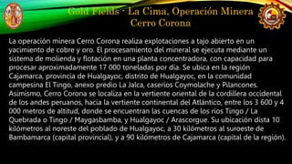 Gold Fields - La Cima, Operación Minera
Cerro Corona
La operación minera Cerro Corona realiza explotaciones a tajo abierto...