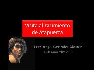 Visita al Yacimiento
de Atapuerca
Por: Ángel González Álvarez
13 de Noviembre 2010
 