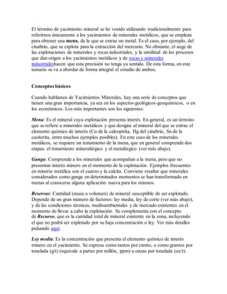 El término de yacimiento mineral se he venido utilizando tradicionalmente para
referirnos únicamente a los yacimientos de minerales metálicos, que se emplean
para obtener una mena, de la que se extrae un metal. Es el caso, por ejemplo, del
cinabrio, que se explota para la extracción del mercurio. No obstante, el auge de
las explotaciones de minerales y rocas industriales, y la similitud de los procesos
que dan origen a los yacimientos metálicos y de rocas y minerales
industrialeshacen que esta precisión no tenga ya sentido. De esta forma, en este
temario se va a abordar de forma integral el estudio de ambos.
Conceptos básicos
Cuando hablamos de Yacimientos Minerales, hay una serie de conceptos que
tienen una gran importancia, ya sea en los aspectos geológicos-geoquímicos, o en
los económicos. Los más importantes son los siguientes:
Mena: Es el mineral cuya explotación presenta interés. En general, es un término
que se refiere a minerales metálicos y que designa al mineral del que se extrae el
elemento químico de interés (Cu de la calcopirita, Hg del cinabrio, Sn de la
casiterita, entre muchos ejemplos posibles). En este caso de los minerales
metálicos, se requiere un tratamiento de la mena, que en general comprende dos
etapas: el tratamiento mineralúrgico y el metalúrgico (ver más abajo).
Ganga: Comprende a los minerales que acompañan a la mena, pero que no
presentan interés minero en el momento de la explotación. Ejemplos frecuentes
en minería metálica son el cuarzo y la calcita. Conviene resaltar que minerales
considerados como ganga en determinados momentos se han transformado en
menas al conocerse alguna aplicación nueva para los mismos.
Reservas: Cantidad (masa o volumen) de mineral susceptible de ser explotado.
Depende de un gran número de factores: ley media, ley de corte (ver más abajo),
y de las condiciones técnicas, medioambientales y de mercado existentes en el
momento de llevar a cabo la explotación. Se complementa con el concepto
de Recurso, que es la cantidad total de mineral existente en la zona, incluyendo
el que no podrá ser explotado por su baja concentración o ley. Ver más detalles
pulsando aquí.
Ley media: Es la concentración que presenta el elemento químico de interés
minero en el yacimiento. Se expresa como tantos por ciento, o como gramos por
tonelada (g/t) (equivale a partes por millón, ppm) u onzas por tonelada (oz/t).
 