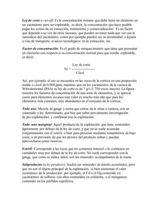 Ley de corte o cut-off: Es la concentración mínima que debe tener un elemento en
un yacimiento para ser explotable, es decir, la concentración que hace posible
pagar los costes de su extracción, tratamiento y comercialización. Es un factor
que depende a su vez de otros factores, que pueden no tener nada que ver con la
naturaleza del yacimiento, como por ejemplo pueden ser su proximidad o lejanía
a vías de transporte, avances tecnológicos en la extracción, etc.
Factor de concentración: Es el grado de enriquecimiento que tiene que presentar
un elemento con respecto a su concentración normal para que resulte explotable,
es decir:
Ley de corte
Fc = --------------------
Clark
Así, por ejemplo, el oro se encuentra en las rocas de la corteza en una proporción
media o clark de 0.004 ppm, mientras que en los yacimientos de la cuenca de
Witwatersrand (RSA) su ley de corte es de 7 g/t (1.750 veces mayor). La figura
muestra los factores de concentración de una serie de elementos, y se aprecia
como para elementos escasos este valor es mucho más alto que para los
elementos más comunes, más abundantes en el conjunto de la corteza.
Todo uno: Mezcla de ganga y mena que extrae de la mina o cantera, con un
contenido o ley determinado, que hay que saber previamente (investigación
de pre-explotación) y confirmar tras la explotación.
Todo uno marginal: Aquel producto de la explotación que tiene contenidos
ligeramente por debajo de la ley de corte, y que no se suele acumular
conjuntamente con el estéril, o bien para procesar mediante tratamientos de bajo
coste, o en previsión de que los precios del producto suban y puedan
aprovecharse como reservas.
Estéril: Corresponde a las rocas que no contienen mineral o lo contienen en
cantidades muy por debajo de la ley de corte. No suele corresponder con la
ganga, que como se indica antes, son los minerales acompañantes de la mena.
Subproductos (o by-products): Suelen ser minerales de interés económico, pero
que no son el objeto principal de la explotación, si bien aumentan el valor
económico de la producción: por ejemplo, el Cd o el Hg contenido en
yacimientos de sulfuros con altos contenidos en esfalerita, o el manganeso
contenido en los pórfidos cupríferos.
 