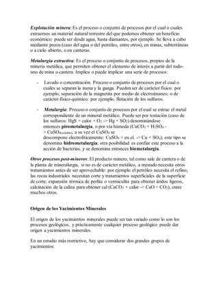 Explotación minera: Es el proceso o conjunto de procesos por el cual o cuales
extraemos un material natural terrestre del que podemos obtener un beneficio
económico: puede ser desde agua, hasta diamantes, por ejemplo. Se lleva a cabo
mediante pozos (caso del agua o del petróleo, entre otros), en minas, subterráneas
o a cielo abierto, o en canteras.
Metalurgia extractiva: Es el proceso o conjunto de procesos, propios de la
minería metálica, que permiten obtener el elemento de interés a partir del todo-
uno de mina o cantera. Implica o puede implicar una serie de procesos:
- Lavado o concentración. Proceso o conjunto de procesos por el cual o
cuales se separan la mena y la ganga. Pueden ser de carácter físico: por
ejemplo, separación de la magnetita por medio de electroimanes; o de
carácter físico-químico: por ejemplo, flotación de los sulfuros.
- Metalurgia: Proceso o conjunto de procesos por el cual se extrae el metal
correspondiente de un mineral metálico. Puede ser por tostación (caso de
los sulfuros: HgS + calor + O2 -> Hg + SO2) denominándose
entonces pirometalurgia, o por vía húmeda (CuCO3 + H2SO4 -
> CuSO4(soluble); a su vez el CuSO4 se
descompone electrolíticamente: CuSO4 + en.el. -> Cu + SOx); este tipo se
denomina hidrometalurgia; otra posibilidad es confiar este proceso a la
acción de bacterias, y se denomina entonces biometalurgia.
Otros procesos post-mineros: El producto minero, tal como sale de cantera o de
la planta de mineralurgia, si no es de carácter metálico, a menudo necesita otros
tratamientos antes de ser aprovechable: por ejemplo el petróleo necesita el refino;
las rocas industriales necesitan corte y tratamientos superficiales de la superficie
de corte; expansión térmica de perlita o vermiculita para obtener áridos ligeros,
calcinación de la caliza para obtener cal (CaCO3 + calor -> CaO + CO2), entre
muchos otros.
Origen de los Yacimientos Minerales
El origen de los yacimientos minerales puede ser tan variado como lo son los
procesos geológicos, y prácticamente cualquier proceso geológico puede dar
origen a yacimientos minerales.
En un estudio más restrictivo, hay que considerar dos grandes grupos de
yacimientos:
 