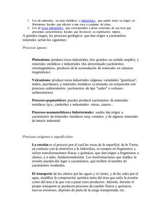 1. Los de minerales, ya sean metálicos o industriales, que suelen tener su origen en
fenómenos locales que afectan a una roca o conjunto de éstas,
2. Los de rocas industriales, que corresponden a áreas concretas de esa roca que
presentan características locales que favorecen su explotación minera.
A grandes rasgos, los procesos geológicos que dan origen a yacimientos
minerales serían los siguientes:
Procesos ígneos:
Plutonismo: produce rocas industriales (los granitos en sentido amplio), y
minerales metálicos e industriales (los denominado yacimientos
ortomagmáticos, producto de la acumulación de minerales en cámaras
magmáticas).
Volcanismo: produce rocas industriales (algunas variedades "graníticas",
áridos, puzolanas), y minerales metálicos (a menudo, en conjunción con
procesos sedimentarios: yacimientos de tipo "sedex" o volcano-
sedimentarios).
Procesos pegmatíticos: pueden producir yacimientos de minerales
metálicos (p.e., casiterita) e industriales: micas, cuarzo...
Procesos neumatolíticos e hidrotermales: suelen dar origen a
yacimientos de minerales metálicos muy variados, y de algunos minerales
de interés industrial.
Procesos exógenos o superficiales:
La erosión es el proceso por el cual las rocas de la superficie de la Tierra,
en contacto con la atmósfera y la hidrosfera, se rompen en fragmentos y
sufren transformaciones físicas y químicas, que dan origen a fragmentos o
clastos, y a sales, fundamentalmente. Las trasformaciones que implica la
erosión pueden dar lugar a yacimientos, que reciben el nombre de
yacimientos residuales.
El transporte de los clastos por las aguas y el viento, y de las sales por el
agua, modifica la composición química tanto del área que sufre la erosión
como del área a la que van a parar estos productos. Además, durante el
propio transporte se producen procesos de cambio físicos y químicos,
nuevas erosiones, depósito de parte de la carga transportada, etc.
 