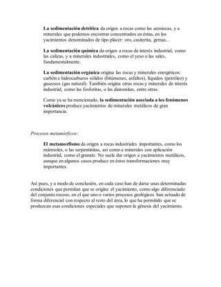 La sedimentación detrítica da origen a rocas como las areniscas, y a
minerales que podemos encontrar concentrados en éstas, en los
yacimientos denominados de tipo placer: oro, casiterita, gemas...
La sedimentación química da origen a rocas de interés industrial, como
las calizas, y a minerales industriales, como el yeso o las sales,
fundamentalmente.
La sedimentación orgánica origina las rocas y minerales energéticos:
carbón e hidrocarburos sólidos (bitúmenes, asfaltos), líquidos (petróleo) y
gaseosos (gas natural). También origina otras rocas y minerales de interés
industrial, como las fosforitas, o las diatomitas, entre otras.
Como ya se ha mencionado, la sedimentación asociada a los fenómenos
volcánicos produce yacimientos de minerales metálicos de gran
importancia.
Procesos metamórficos:
El metamorfismo da origen a rocas industriales importantes, como los
mármoles, o las serpentinitas, así como a minerales con aplicación
industrial, como el granate. No suele dar origen a yacimientos metálicos,
aunque en algunos casos produce en éstos transformaciones muy
importantes.
Así pues, y a modo de conclusión, en cada caso han de darse unas determinadas
condiciones que permitan que se origine el yacimiento, como algo diferenciado
del conjunto rocoso, en el que uno o varios procesos geológicos han actuado de
forma diferencial con respecto al resto del área, lo que ha permitido que se
produzcan esas condiciones especiales que suponen la génesis del yacimiento.
 