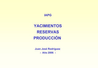 IAPG


YACIMIENTOS
 RESERVAS
PRODUCCIÓN

Juan José Rodríguez
   - Año 2006 -
 