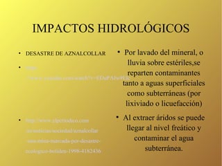 IMPACTOS HIDROLÓGICOS
●
DESASTRE DE AZNALCOLLAR
●
https
://www.youtube.com/watch?v=EDuPAIw9EIc
●
http://www.elperiodico.com
/es/noticias/sociedad/aznalcollar
-una-mina-marcada-por-desastre-
ecologico-boliden-1998-4182436
●
Por lavado del mineral, o
lluvia sobre estériles,se
reparten contaminantes
tanto a aguas superficiales
como subterráneas (por
lixiviado o licuefacción)
●
Al extraer áridos se puede
llegar al nivel freático y
contaminar el agua
subterránea.
 