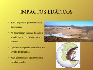 IMPACTOS EDÁFICOS
●
Suelo impactado pudiendo incluso
desaparecer.
●
Al desaparecer, también lo hace la
vegetación, y con esto aumenta la
erosión.
●
Igualmente se puede contaminar por
lavado de minerales.
●
Muy contaminante la exposición a
metales pesados.
 