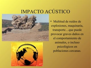 IMPACTO ACÚSTICO
●
Multitud de ruidos de
explosiones, maquinaria,
transporte…que puede
provocar graves daños en
el comportamiento de
animales, o incluso
psicológicos en
poblaciones cercanas.
 