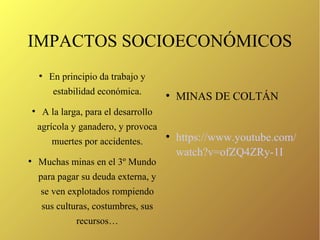 IMPACTOS SOCIOECONÓMICOS
●
En principio da trabajo y
estabilidad económica.
●
A la larga, para el desarrollo
agrícola y ganadero, y provoca
muertes por accidentes.
●
Muchas minas en el 3º Mundo
para pagar su deuda externa, y
se ven explotados rompiendo
sus culturas, costumbres, sus
recursos…
●
MINAS DE COLTÁN
●
https://www.youtube.com/
watch?v=ofZQ4ZRy-1I
 