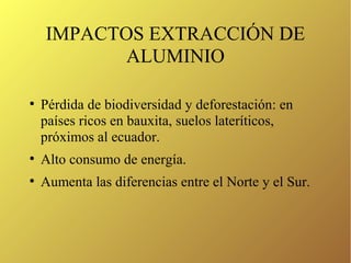 IMPACTOS EXTRACCIÓN DE
ALUMINIO
●
Pérdida de biodiversidad y deforestación: en
países ricos en bauxita, suelos lateríticos,
próximos al ecuador.
●
Alto consumo de energía.
●
Aumenta las diferencias entre el Norte y el Sur.
 